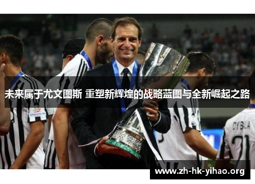 未来属于尤文图斯 重塑新辉煌的战略蓝图与全新崛起之路