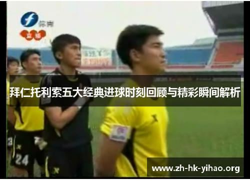 拜仁托利索五大经典进球时刻回顾与精彩瞬间解析