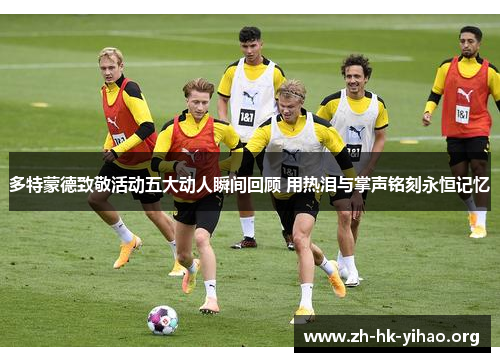 多特蒙德致敬活动五大动人瞬间回顾 用热泪与掌声铭刻永恒记忆