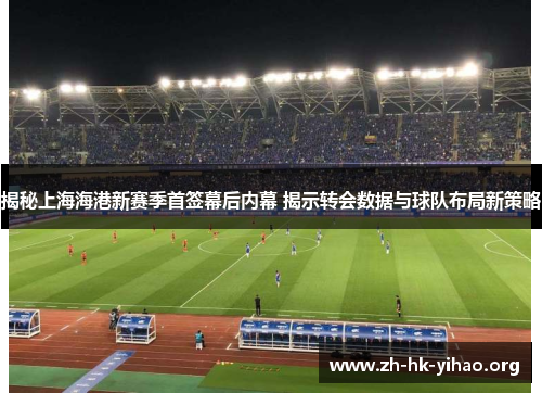 揭秘上海海港新赛季首签幕后内幕 揭示转会数据与球队布局新策略