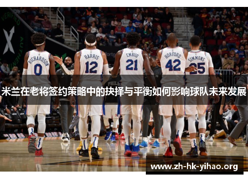 米兰在老将签约策略中的抉择与平衡如何影响球队未来发展