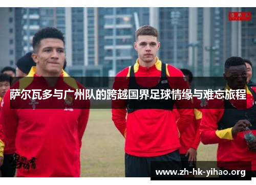 萨尔瓦多与广州队的跨越国界足球情缘与难忘旅程
