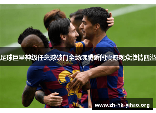 足球巨星神级任意球破门全场沸腾瞬间震撼观众激情四溢 足球巨星神级任意球破门全场沸腾瞬间震撼观众激情四溢