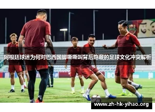 阿根廷球迷为何对巴西国脚嘶嘶叫背后隐藏的足球文化冲突解析