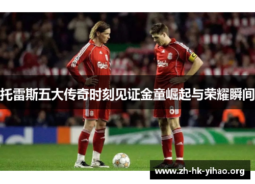 托雷斯五大传奇时刻见证金童崛起与荣耀瞬间 托雷斯五大传奇时刻见证金童崛起与荣耀瞬间