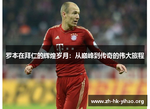 罗本在拜仁的辉煌岁月：从巅峰到传奇的伟大旅程